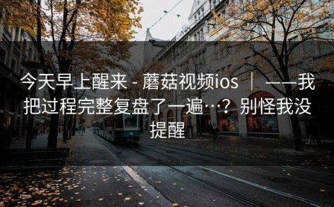 今天早上醒来 - 蘑菇视频ios ｜ ——我把过程完整复盘了一遍…？别怪我没提醒