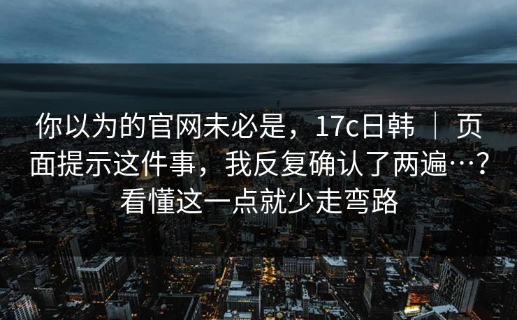 你以为的官网未必是,17c日韩 | 页面提示这件事,我反复确认了两遍…?看懂这一点就少走弯路 你以为的官网未必是,17c日韩 | 页面提示这件事,我反复确认了两遍…?看懂这一点就少走弯路