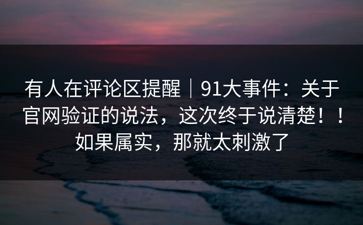 有人在评论区提醒|91大事件:关于官网验证的说法,这次终于说清楚!!如果属实,那就太刺激了 有人在评论区提醒|91大事件:关于官网验证的说法,这次终于说清楚!!如果属实,那就太刺激了