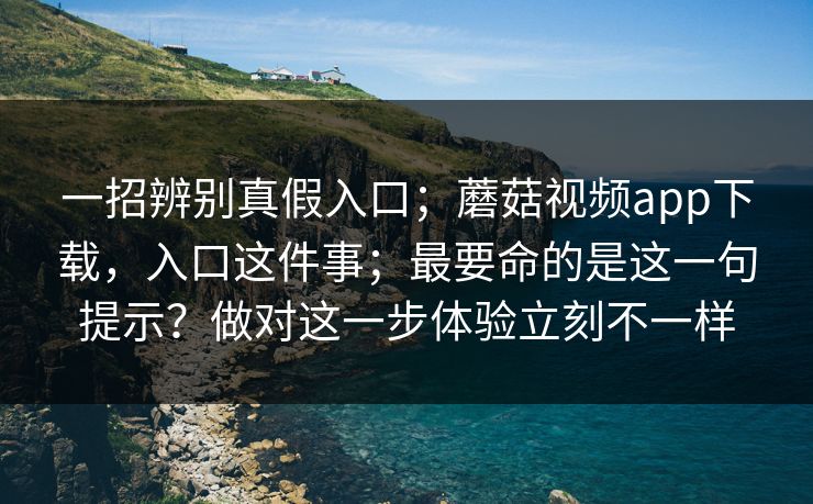 一招辨别真假入口;蘑菇视频app下载,入口这件事;最要命的是这一句提示?做对这一步体验立刻不一样 一招辨别真假入口;蘑菇视频app下载,入口这件事;最要命的是这一句提示?做对这一步体验立刻不一样