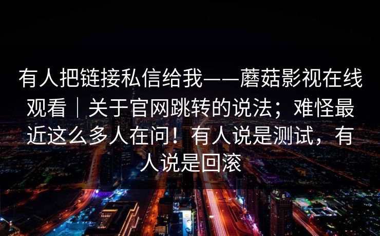 有人把链接私信给我——蘑菇影视在线观看|关于官网跳转的说法;难怪最近这么多人在问!有人说是测试,有人说是回滚 有人把链接私信给我——蘑菇影视在线观看|关于官网跳转的说法;难怪最近这么多人在问!有人说是测试,有人说是回滚