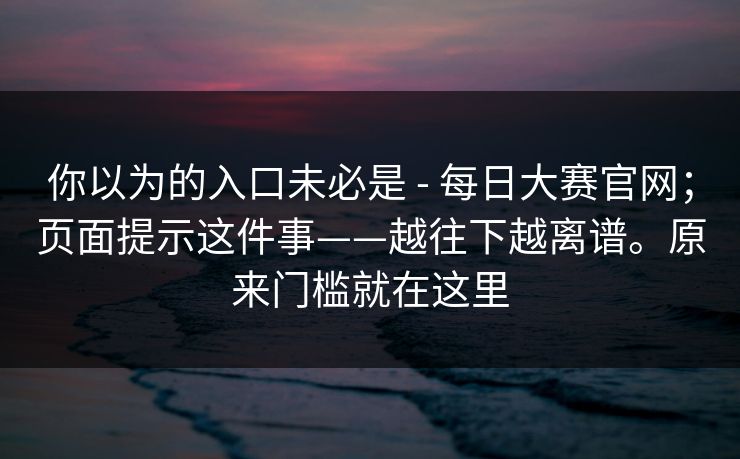 你以为的入口未必是 - 每日大赛官网;页面提示这件事——越往下越离谱。原来门槛就在这里 你以为的入口未必是 - 每日大赛官网;页面提示这件事——越往下越离谱。原来门槛就在这里