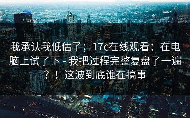 我承认我低估了;17c在线观看:在电脑上试了下 - 我把过程完整复盘了一遍?!这波到底谁在搞事 我承认我低估了;17c在线观看:在电脑上试了下 - 我把过程完整复盘了一遍?!这波到底谁在搞事