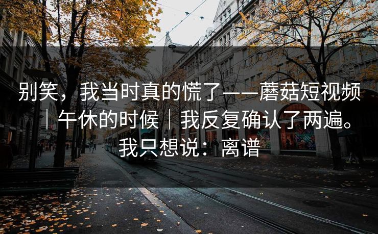 别笑，我当时真的慌了——蘑菇短视频｜午休的时候｜我反复确认了两遍。我只想说：离谱
