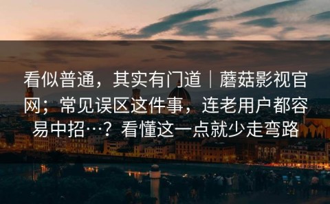看似普通，其实有门道｜蘑菇影视官网；常见误区这件事，连老用户都容易中招…？看懂这一点就少走弯路