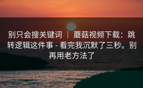 别只会搜关键词 ｜ 蘑菇视频下载：跳转逻辑这件事 - 看完我沉默了三秒。别再用老方法了