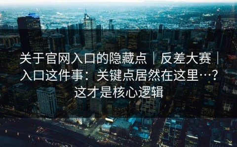 关于官网入口的隐藏点｜反差大赛｜入口这件事：关键点居然在这里…？这才是核心逻辑