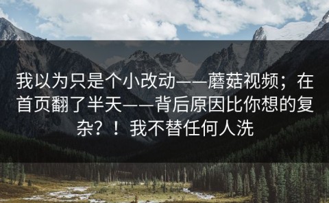 我以为只是个小改动——蘑菇视频；在首页翻了半天——背后原因比你想的复杂？！我不替任何人洗
