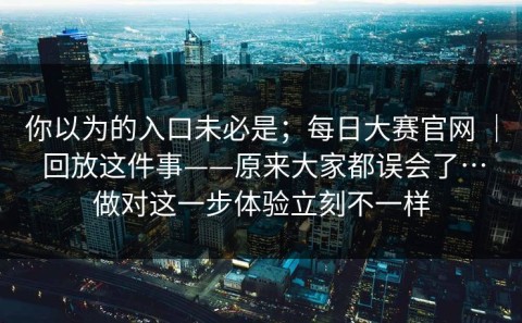 你以为的入口未必是；每日大赛官网 ｜ 回放这件事——原来大家都误会了…做对这一步体验立刻不一样