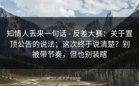 知情人丢来一句话 - 反差大赛：关于置顶公告的说法；这次终于说清楚？别被带节奏，但也别装瞎