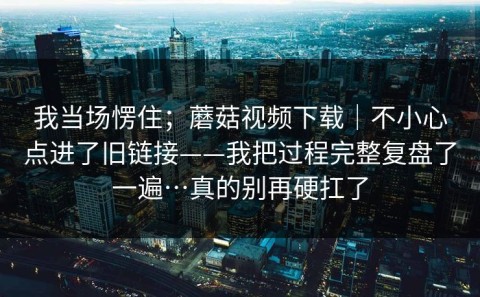 我当场愣住；蘑菇视频下载｜不小心点进了旧链接——我把过程完整复盘了一遍…真的别再硬扛了