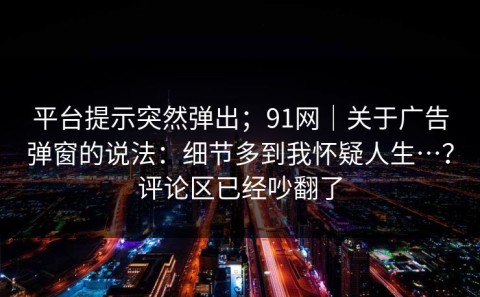 平台提示突然弹出；91网｜关于广告弹窗的说法：细节多到我怀疑人生…？评论区已经吵翻了