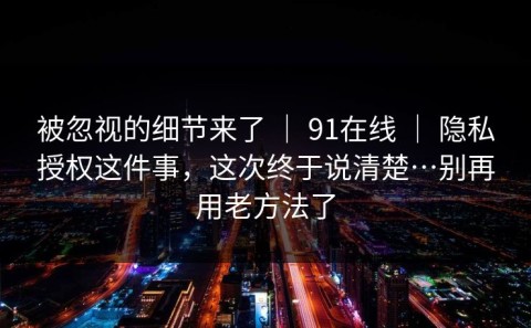 被忽视的细节来了 ｜ 91在线 ｜ 隐私授权这件事，这次终于说清楚…别再用老方法了