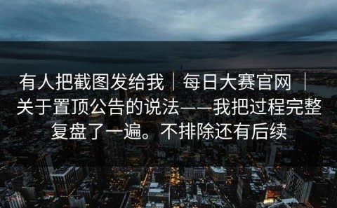 有人把截图发给我｜每日大赛官网 ｜ 关于置顶公告的说法——我把过程完整复盘了一遍。不排除还有后续