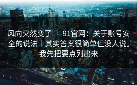 风向突然变了 ｜ 91官网：关于账号安全的说法｜其实答案很简单但没人说。我先把要点列出来