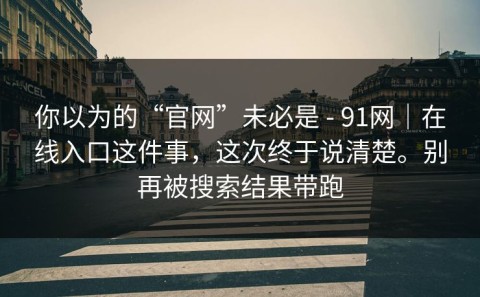你以为的“官网”未必是 - 91网｜在线入口这件事，这次终于说清楚。别再被搜索结果带跑