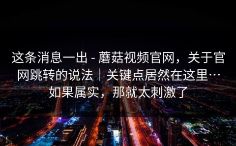 这条消息一出 - 蘑菇视频官网，关于官网跳转的说法｜关键点居然在这里…如果属实，那就太刺激了
