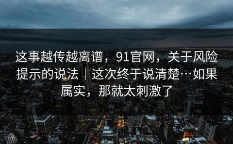 这事越传越离谱，91官网，关于风险提示的说法｜这次终于说清楚…如果属实，那就太刺激了