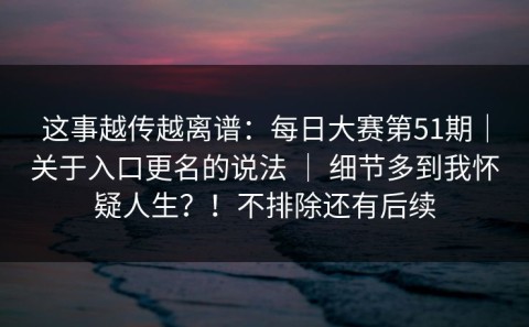 这事越传越离谱：每日大赛第51期｜关于入口更名的说法 ｜ 细节多到我怀疑人生？！不排除还有后续