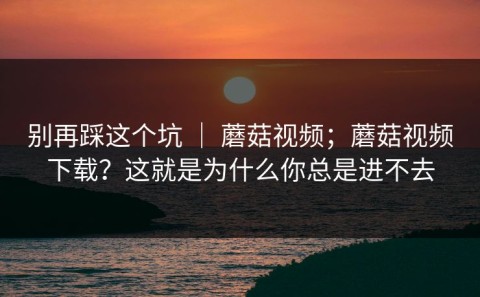 别再踩这个坑 ｜ 蘑菇视频；蘑菇视频下载？这就是为什么你总是进不去