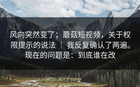 风向突然变了；蘑菇短视频，关于权限提示的说法 ｜ 我反复确认了两遍。现在的问题是：到底谁在改