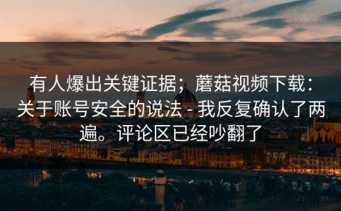 有人爆出关键证据；蘑菇视频下载：关于账号安全的说法 - 我反复确认了两遍。评论区已经吵翻了