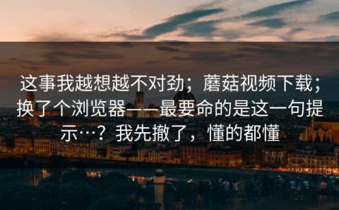 这事我越想越不对劲；蘑菇视频下载；换了个浏览器——最要命的是这一句提示…？我先撤了，懂的都懂