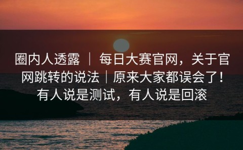 圈内人透露 ｜ 每日大赛官网，关于官网跳转的说法｜原来大家都误会了！有人说是测试，有人说是回滚