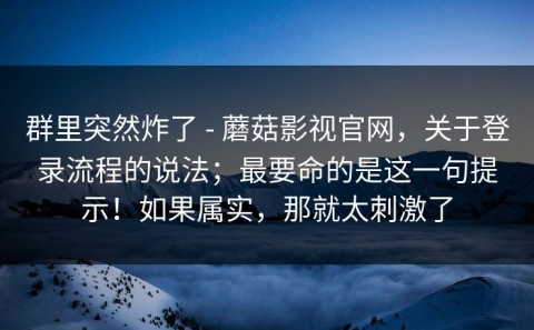 群里突然炸了 - 蘑菇影视官网，关于登录流程的说法；最要命的是这一句提示！如果属实，那就太刺激了
