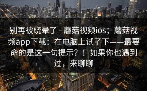 别再被绕晕了 - 蘑菇视频ios；蘑菇视频app下载：在电脑上试了下——最要命的是这一句提示？！如果你也遇到过，来聊聊