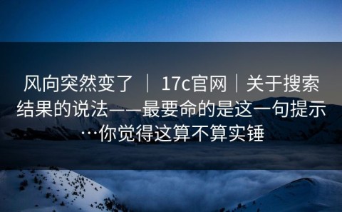 风向突然变了 ｜ 17c官网｜关于搜索结果的说法——最要命的是这一句提示…你觉得这算不算实锤