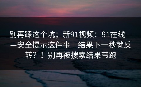 别再踩这个坑；新91视频：91在线——安全提示这件事｜结果下一秒就反转？！别再被搜索结果带跑