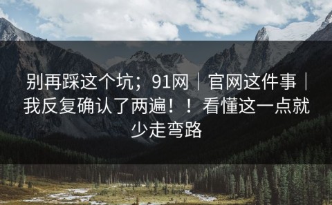 别再踩这个坑；91网｜官网这件事｜我反复确认了两遍！！看懂这一点就少走弯路