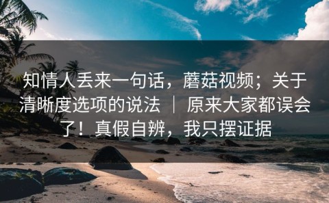 知情人丢来一句话，蘑菇视频；关于清晰度选项的说法 ｜ 原来大家都误会了！真假自辨，我只摆证据