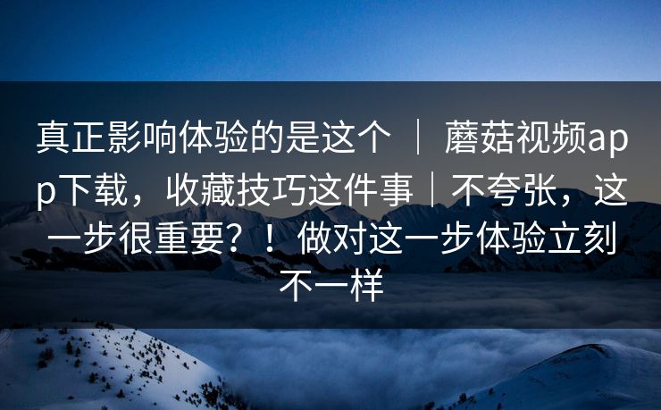 真正影响体验的是这个 ｜ 蘑菇视频app下载，收藏技巧这件事｜不夸张，这一步很重要？！做对这一步体验立刻不一样