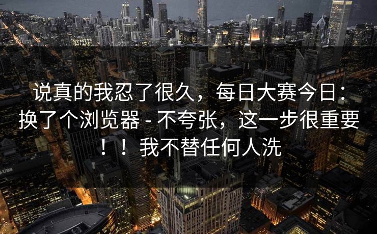 说真的我忍了很久，每日大赛今日：换了个浏览器 - 不夸张，这一步很重要！！我不替任何人洗