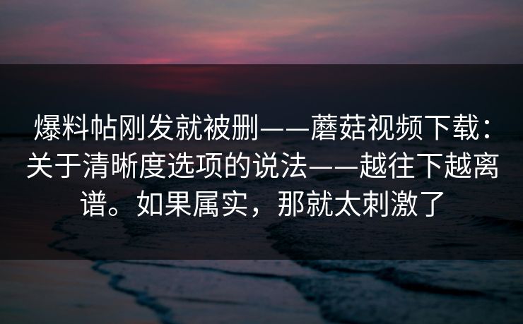 爆料帖刚发就被删——蘑菇视频下载：关于清晰度选项的说法——越往下越离谱。如果属实，那就太刺激了