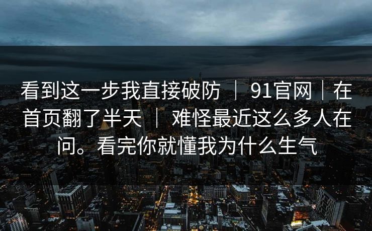 看到这一步我直接破防 | 91官网|在首页翻了半天 | 难怪最近这么多人在问。看完你就懂我为什么生气 看到这一步我直接破防 | 91官网|在首页翻了半天 | 难怪最近这么多人在问。看完你就懂我为什么生气