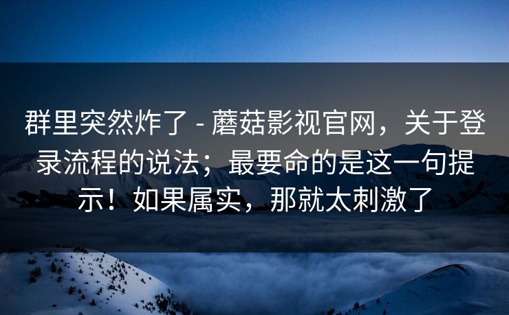 群里突然炸了 - 蘑菇影视官网，关于登录流程的说法；最要命的是这一句提示！如果属实，那就太刺激了