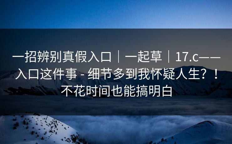 一招辨别真假入口｜一起草｜17.c——入口这件事 - 细节多到我怀疑人生？！不花时间也能搞明白