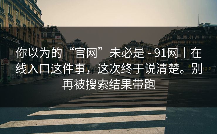 你以为的“官网”未必是 - 91网｜在线入口这件事，这次终于说清楚。别再被搜索结果带跑