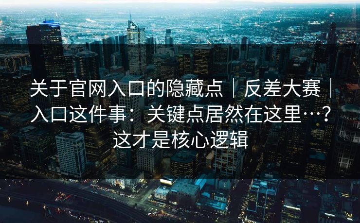 关于官网入口的隐藏点｜反差大赛｜入口这件事：关键点居然在这里…？这才是核心逻辑