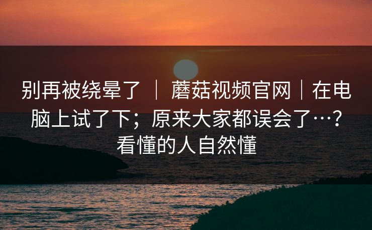 别再被绕晕了 | 蘑菇视频官网|在电脑上试了下;原来大家都误会了…?看懂的人自然懂 别再被绕晕了 | 蘑菇视频官网|在电脑上试了下;原来大家都误会了…?看懂的人自然懂