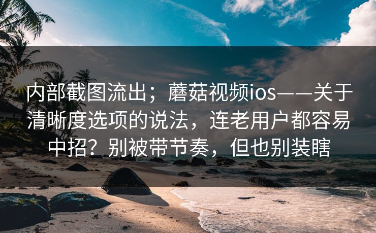 内部截图流出;蘑菇视频ios——关于清晰度选项的说法,连老用户都容易中招?别被带节奏,但也别装瞎 内部截图流出;蘑菇视频ios——关于清晰度选项的说法,连老用户都容易中招?别被带节奏,但也别装瞎