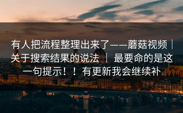 有人把流程整理出来了——蘑菇视频｜关于搜索结果的说法 ｜ 最要命的是这一句提示！！有更新我会继续补