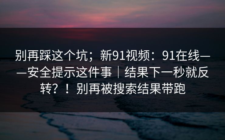 别再踩这个坑；新91视频：91在线——安全提示这件事｜结果下一秒就反转？！别再被搜索结果带跑