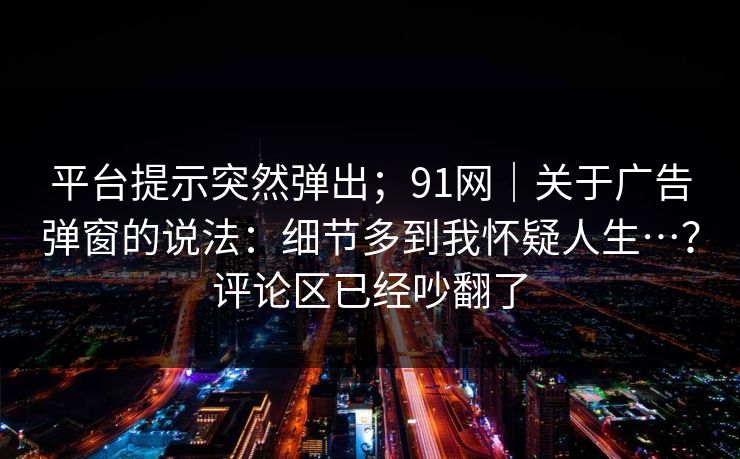 平台提示突然弹出；91网｜关于广告弹窗的说法：细节多到我怀疑人生…？评论区已经吵翻了
