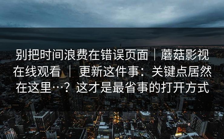 别把时间浪费在错误页面｜蘑菇影视在线观看 ｜ 更新这件事：关键点居然在这里…？这才是最省事的打开方式