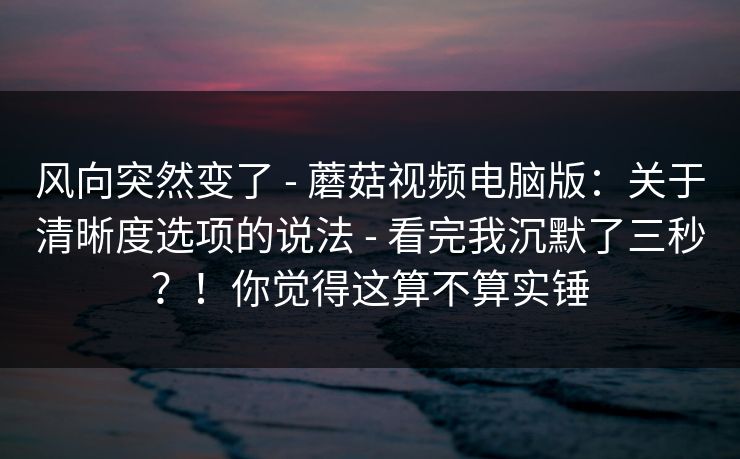 风向突然变了 - 蘑菇视频电脑版：关于清晰度选项的说法 - 看完我沉默了三秒？！你觉得这算不算实锤