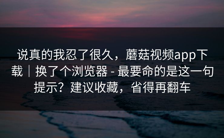 说真的我忍了很久，蘑菇视频app下载｜换了个浏览器 - 最要命的是这一句提示？建议收藏，省得再翻车